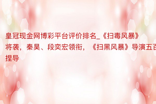 皇冠现金网博彩平台评价排名_《扫毒风暴》将袭，秦昊、段奕宏领衔，《扫黑风暴》导演五百捏导