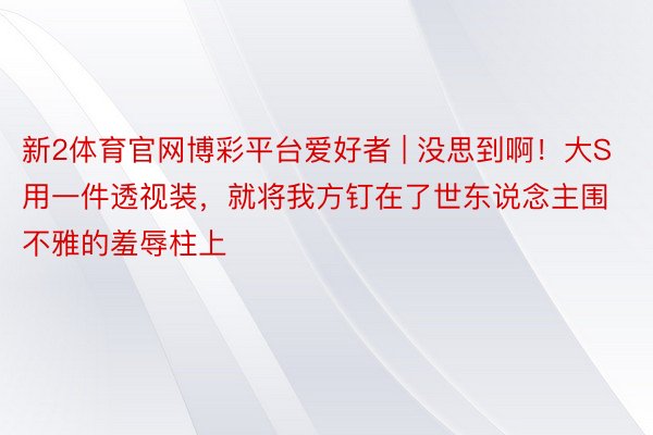 新2体育官网博彩平台爱好者 | 没思到啊！大S用一件透视装，就将我方钉在了世东说念主围不雅的羞辱柱上