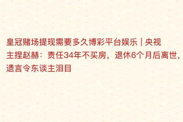 皇冠赌场提现需要多久博彩平台娱乐 | 央视主捏赵赫：责任34年不买房，退休6个月后离世，遗言令东谈主泪目