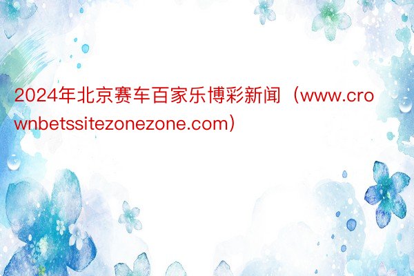 2024年北京赛车百家乐博彩新闻（www.crownbetssitezonezone.com）