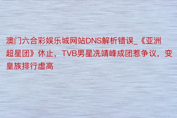 澳门六合彩娱乐城网站DNS解析错误_《亚洲超星团》休止，TVB男星冼靖峰成团惹争议，变皇族排行虚高