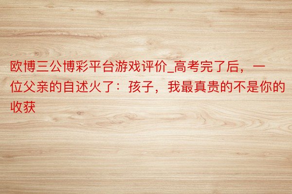 欧博三公博彩平台游戏评价_高考完了后，一位父亲的自述火了：孩子，我最真贵的不是你的收获