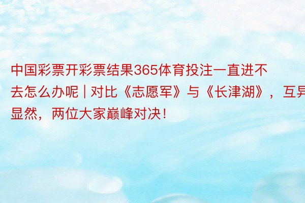 中国彩票开彩票结果365体育投注一直进不去怎么办呢 | 对比《志愿军》与《长津湖》，互异显然，两位大家巅峰对决！