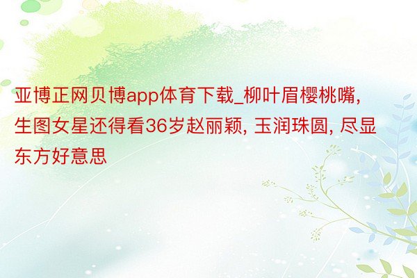 亚博正网贝博app体育下载_柳叶眉樱桃嘴, 生图女星还得看36岁赵丽颖, 玉润珠圆, 尽显东方好意思