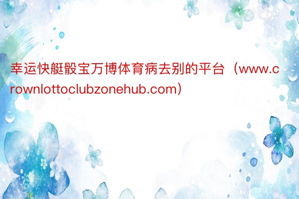 幸运快艇骰宝万博体育病去别的平台（www.crownlottoclubzonehub.com）