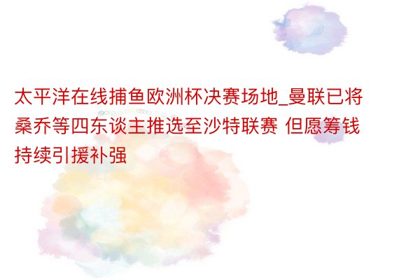 太平洋在线捕鱼欧洲杯决赛场地_曼联已将桑乔等四东谈主推选至沙特联赛 但愿筹钱持续引援补强