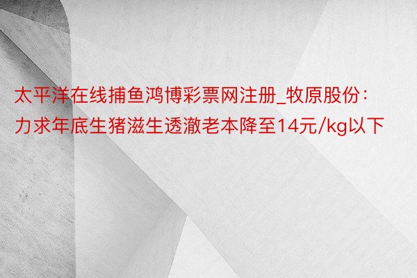 太平洋在线捕鱼鸿博彩票网注册_牧原股份：力求年底生猪滋生透澈老本降至14元/kg以下