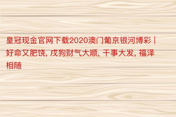 皇冠现金官网下载2020澳门葡京银河博彩 | 好命又肥饶, 戌狗财气大顺, 干事大发, 福泽相随