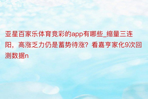 亚星百家乐体育竞彩的app有哪些_缩量三连阳，高涨乏力仍是蓄势待涨？看嘉亨家化9次回测数据n