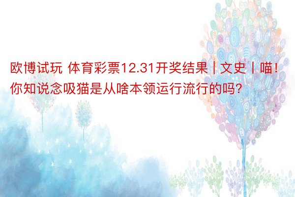 欧博试玩 体育彩票12.31开奖结果 | 文史丨喵！你知说念吸猫是从啥本领运行流行的吗？