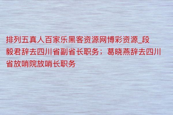 排列五真人百家乐黑客资源网博彩资源_段毅君辞去四川省副省长职务；葛晓燕辞去四川省放哨院放哨长职务