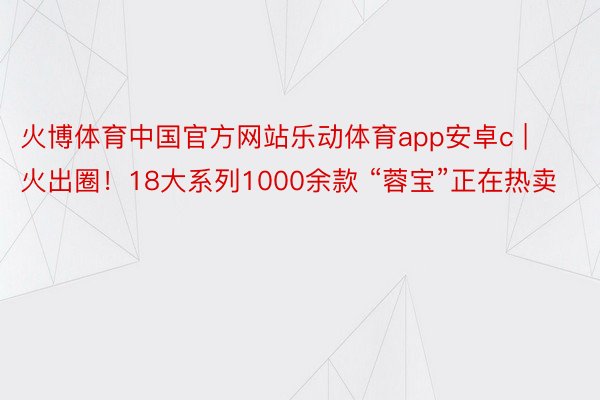 火博体育中国官方网站乐动体育app安卓c | 火出圈！18大系列1000余款 “蓉宝”正在热卖