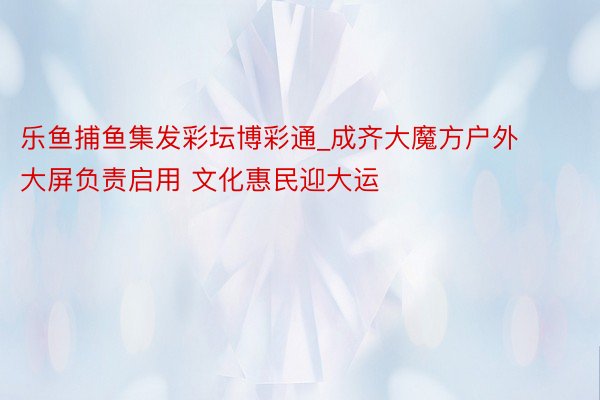 乐鱼捕鱼集发彩坛博彩通_成齐大魔方户外大屏负责启用 文化惠民迎大运