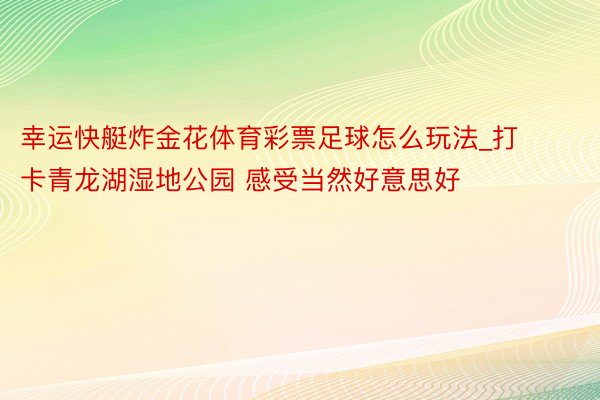 幸运快艇炸金花体育彩票足球怎么玩法_打卡青龙湖湿地公园 感受当然好意思好