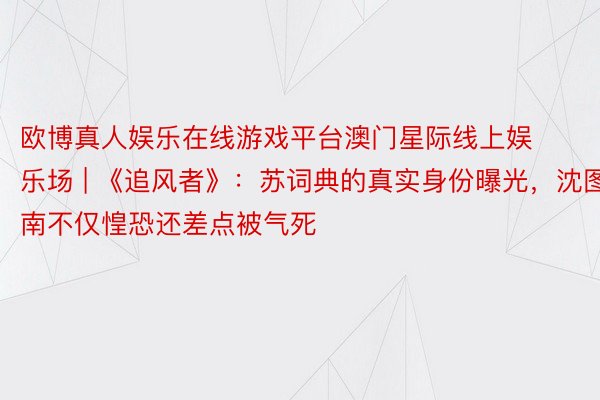 欧博真人娱乐在线游戏平台澳门星际线上娱乐场 | 《追风者》：苏词典的真实身份曝光，沈图南不仅惶恐还差点被气死