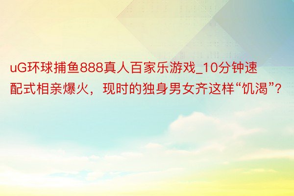 uG环球捕鱼888真人百家乐游戏_10分钟速配式相亲爆火，现时的独身男女齐这样“饥渴”？