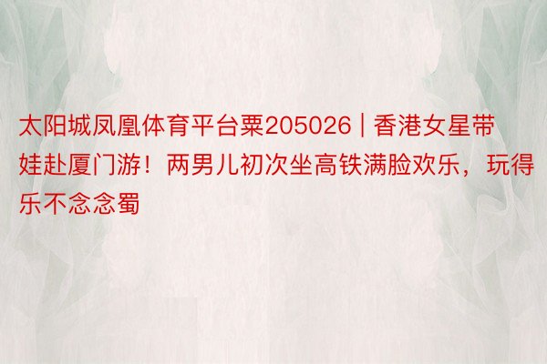 太阳城凤凰体育平台粟205026 | 香港女星带娃赴厦门游！两男儿初次坐高铁满脸欢乐，玩得乐不念念蜀