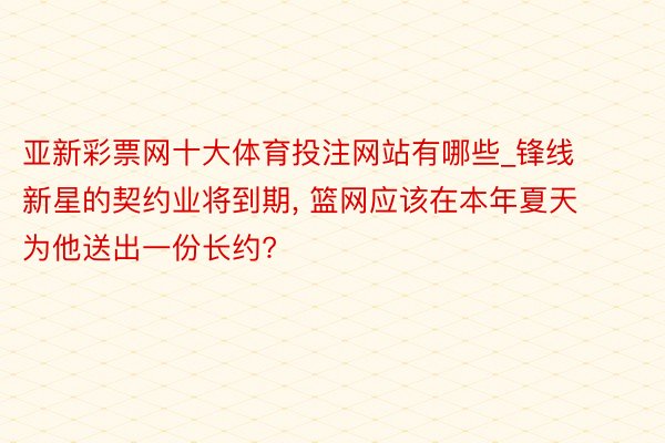 亚新彩票网十大体育投注网站有哪些_锋线新星的契约业将到期, 篮网应该在本年夏天为他送出一份长约?