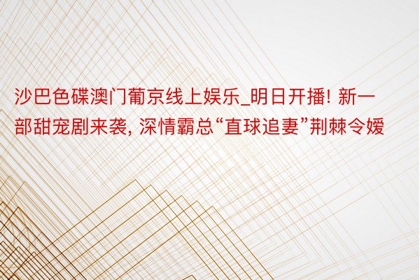 沙巴色碟澳门葡京线上娱乐_明日开播! 新一部甜宠剧来袭, 深情霸总“直球追妻”荆棘令嫒