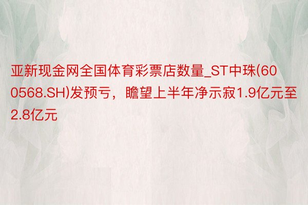 亚新现金网全国体育彩票店数量_ST中珠(600568.SH)发预亏，瞻望上半年净示寂1.9亿元至2.8亿元