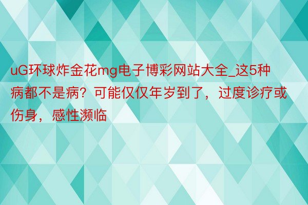 uG环球炸金花mg电子博彩网站大全_这5种病都不是病？可能仅仅年岁到了，过度诊疗或伤身，感性濒临