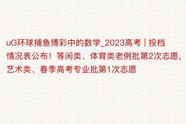 uG环球捕鱼博彩中的数学_2023高考 | 投档情况表公布！等闲类、体育类老例批第2次志愿，艺术类、春季高考专业批第1次志愿