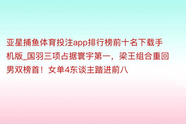 亚星捕鱼体育投注app排行榜前十名下载手机版_国羽三项占据寰宇第一，梁王组合重回男双榜首！女单4东谈主踏进前八