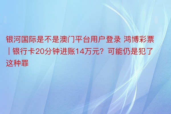 银河国际是不是澳门平台用户登录 鸿博彩票 | 银行卡20分钟进账14万元？可能仍是犯了这种罪