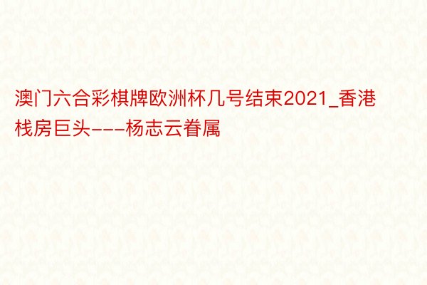 澳门六合彩棋牌欧洲杯几号结束2021_香港栈房巨头---杨志云眷属