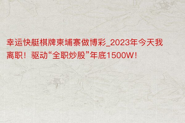 幸运快艇棋牌柬埔寨做博彩_2023年今天我离职！驱动“全职炒股”年底1500W！