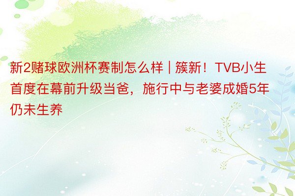 新2赌球欧洲杯赛制怎么样 | 簇新！TVB小生首度在幕前升级当爸，施行中与老婆成婚5年仍未生养