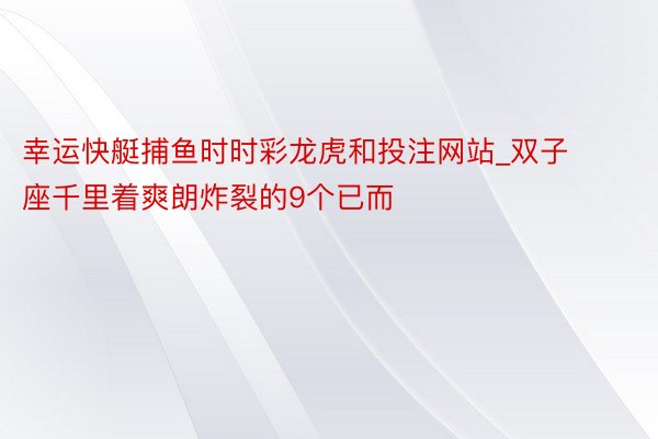 幸运快艇捕鱼时时彩龙虎和投注网站_双子座千里着爽朗炸裂的9个已而