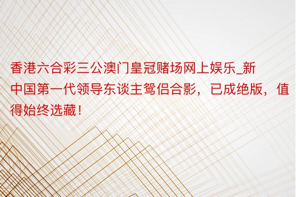 香港六合彩三公澳门皇冠赌场网上娱乐_新中国第一代领导东谈主鸳侣合影，已成绝版，值得始终选藏！