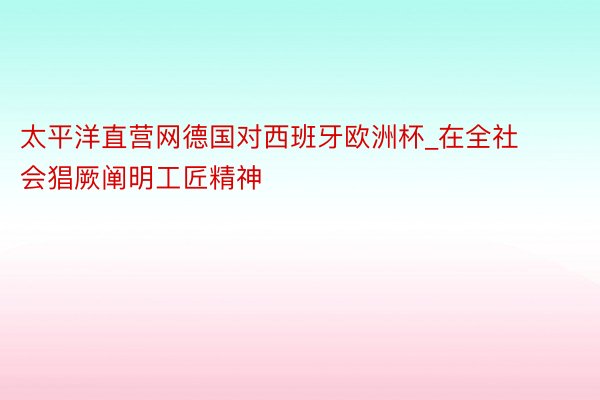 太平洋直营网德国对西班牙欧洲杯_在全社会猖厥阐明工匠精神