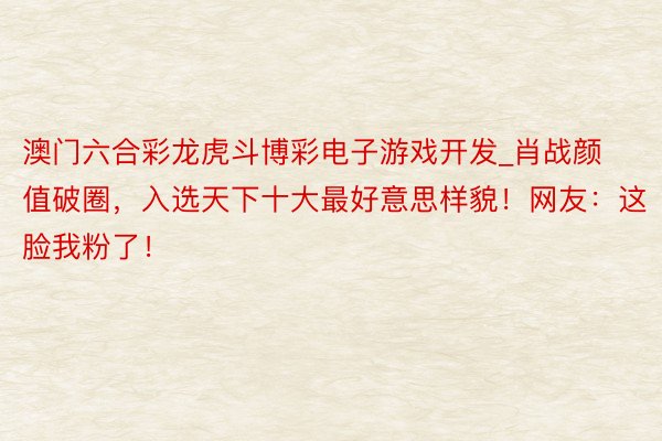 澳门六合彩龙虎斗博彩电子游戏开发_肖战颜值破圈，入选天下十大最好意思样貌！网友：这脸我粉了！