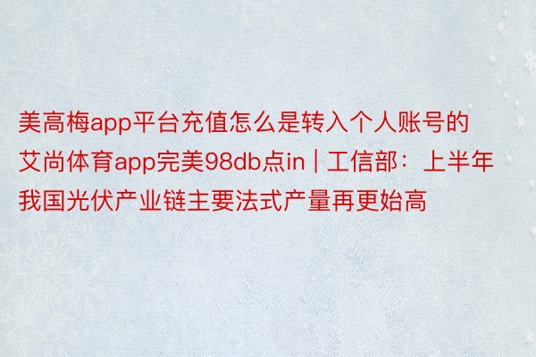 美高梅app平台充值怎么是转入个人账号的艾尚体育app完美98db点in | 工信部：上半年我国光伏产业链主要法式产量再更始高