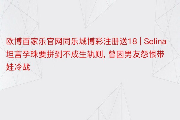 欧博百家乐官网同乐城博彩注册送18 | Selina坦言孕珠要拼到不成生轨则, 曾因男友怨恨带娃冷战