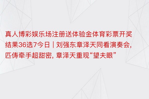 真人博彩娱乐场注册送体验金体育彩票开奖结果36选7今日 | 刘强东章泽天同看演奏会, 匹俦牵手超甜密, 章泽天重现“望夫眼”