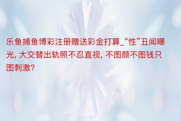 乐鱼捕鱼博彩注册赠送彩金打算_“性”丑闻曝光, 大交替出轨照不忍直视, 不图颜不图钱只图刺激?