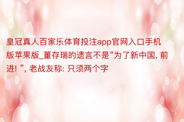 皇冠真人百家乐体育投注app官网入口手机版苹果版_董存瑞的遗言不是“为了新中国, 前进! ”, 老战友称: 只须两个字