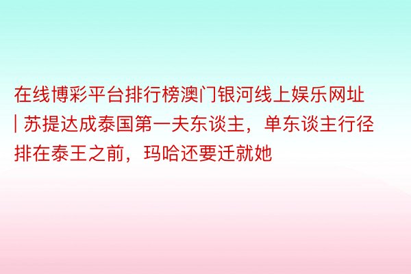 在线博彩平台排行榜澳门银河线上娱乐网址 | 苏提达成泰国第一夫东谈主，单东谈主行径排在泰王之前，玛哈还要迁就她