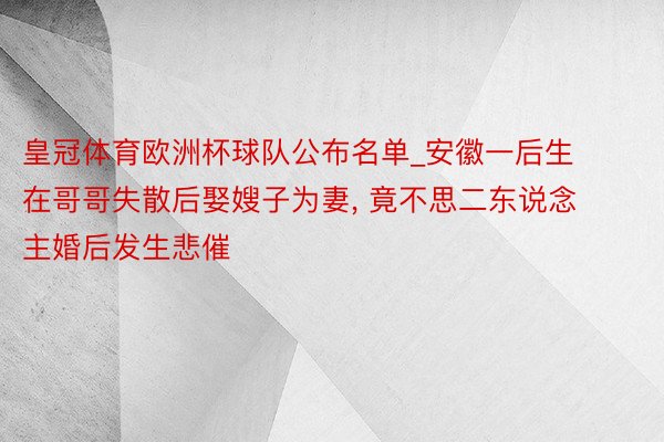 皇冠体育欧洲杯球队公布名单_安徽一后生在哥哥失散后娶嫂子为妻, 竟不思二东说念主婚后发生悲催