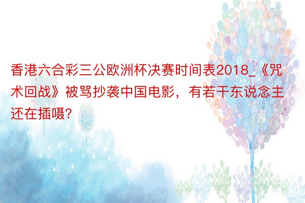 香港六合彩三公欧洲杯决赛时间表2018_《咒术回战》被骂抄袭中国电影，有若干东说念主还在插嗫？