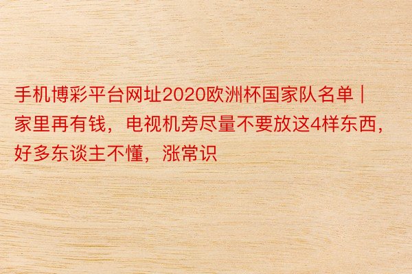 手机博彩平台网址2020欧洲杯国家队名单 | 家里再有钱，电视机旁尽量不要放这4样东西，好多东谈主不懂，涨常识