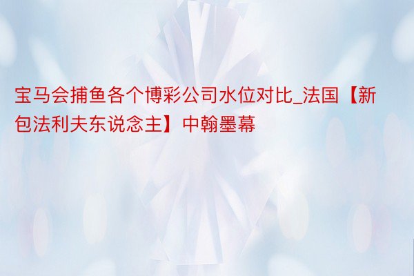 宝马会捕鱼各个博彩公司水位对比_法国【新包法利夫东说念主】中翰墨幕