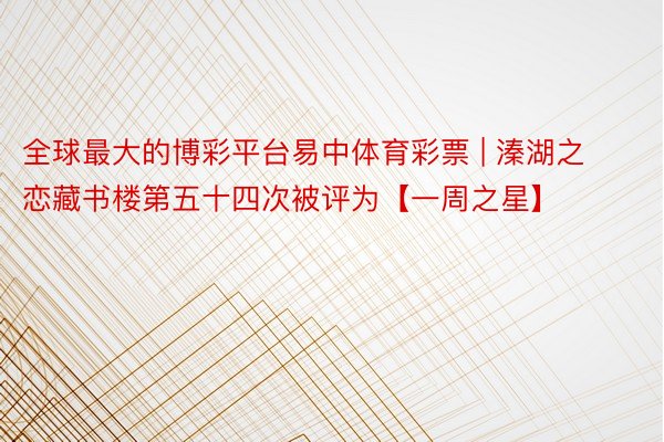 全球最大的博彩平台易中体育彩票 | 溱湖之恋藏书楼第五十四次被评为【一周之星】