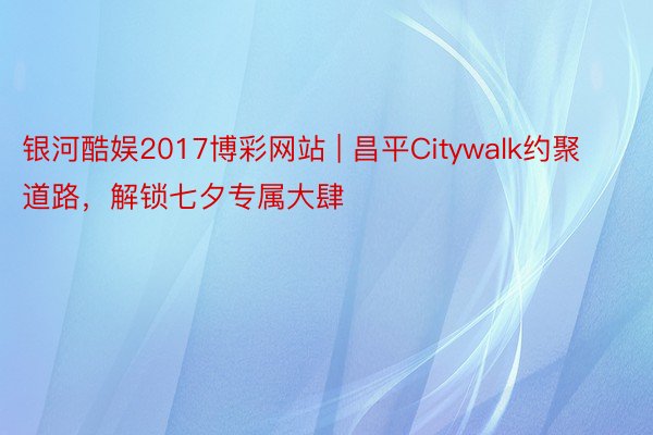 银河酷娱2017博彩网站 | 昌平Citywalk约聚道路，解锁七夕专属大肆