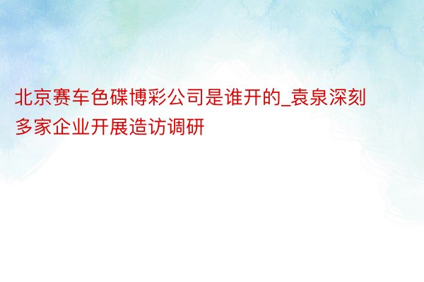 北京赛车色碟博彩公司是谁开的_袁泉深刻多家企业开展造访调研