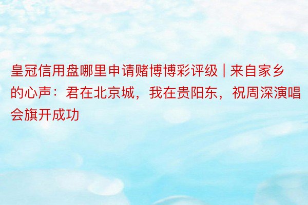 皇冠信用盘哪里申请赌博博彩评级 | 来自家乡的心声：君在北京城，我在贵阳东，祝周深演唱会旗开成功