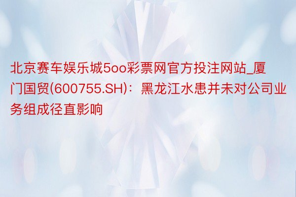 北京赛车娱乐城5oo彩票网官方投注网站_厦门国贸(600755.SH)：黑龙江水患并未对公司业务组成径直影响